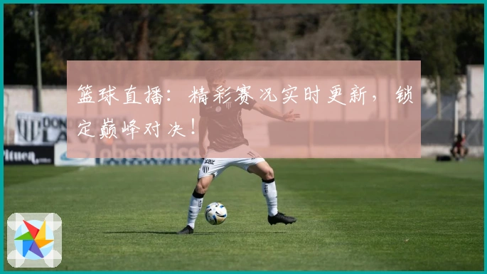 篮球直播：精彩赛况实时更新，锁定巅峰对决！
