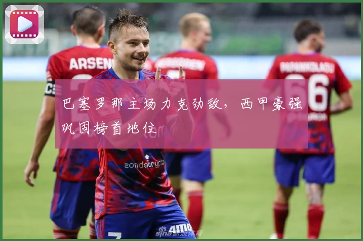 巴塞罗那主场力克劲敌，西甲豪强巩固榜首地位