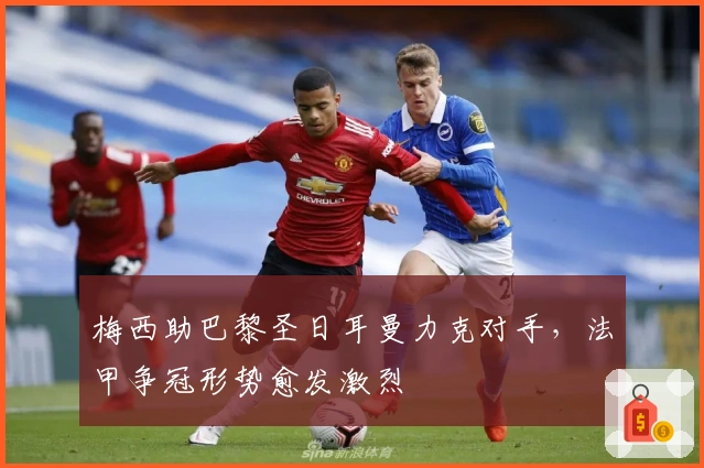 梅西助巴黎圣日耳曼力克对手，法甲争冠形势愈发激烈