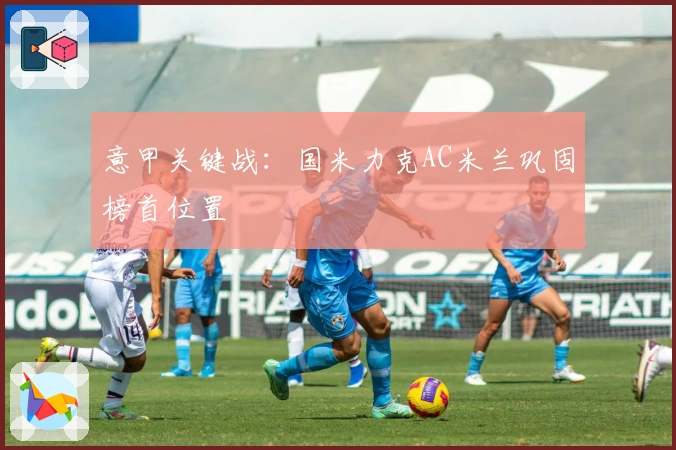 意甲关键战：国米力克AC米兰巩固榜首位置