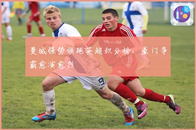 曼城强势领跑英超积分榜，豪门争霸愈演愈烈