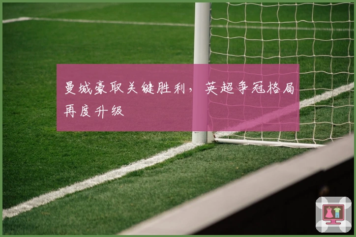 曼城豪取关键胜利，英超争冠格局再度升级