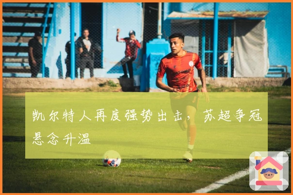 凯尔特人再度强势出击，苏超争冠悬念升温