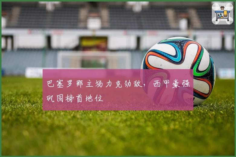 巴塞罗那主场力克劲敌，西甲豪强巩固榜首地位